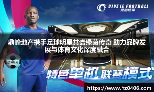 鼎峰地产携手足球明星共谱绿茵传奇 助力品牌发展与体育文化深度融合