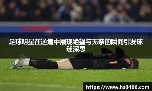 足球明星在逆境中展现绝望与无奈的瞬间引发球迷深思
